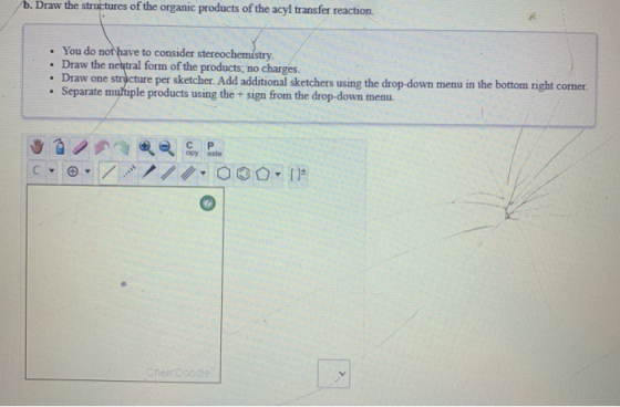 b. Draw the structures of the organic products of the acyl transfer reaction • You do not have to consider stereochemistry •