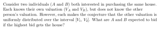 Consider two individuals (A and B) both interested in purchasing the same house. Each knows their own valuation (VA and VB), but does not know the other persons valuation. However, each makes the conjecture that the other valuation is uniformly distributed over the interval Vi, V2|. What are A and B expected to bid if the highest bid gets the house?