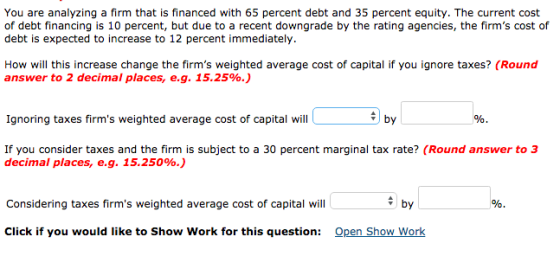 You are analyzing a firm that is financed with 65 percent debt and 35 percent equity. The current cost of debt financing is 10 percent, but due to a recent downgrade by the rating agencies, the firms cost of debt is expected to increase to 12 percent immediately. How will this increase change the firms weighted average cost of capital if you ignore taxes? (Round answer to 2 decimal places, eg. 15.25%.) Ignoring taxes firms weighted average cost of capital will oy If you consider taxes and the firm is subject to a 30 percent marginal tax rate? (Round answer to 3 decimal places, e.g. 15.250%.) Considering taxes firms weighted average cost of capital will by Click if you would like to Show Work for this question: Open Show Work