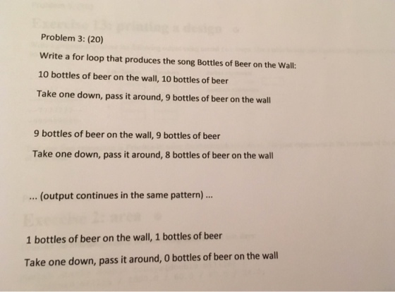 Problem 3: (20) write a for loop that produces the song Bottles of Beer on the Wall: 10 bottles of beer on the wall, 10 bottles of beer Take one down, pass it around, 9 bottles of beer on the wall 9 bottles of beer on the wall, 9 bottles of beer Take one down, pass it around, 8 bottles of beer on the wall (output continues in the same pattern)... 1 bottles of beer on the wall, 1 bottles of beer Take one down, pass it around, 0 bottles of beer on the wall