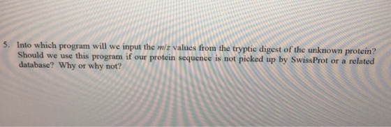 5. Into which program will we input the miz values from the tryptie digest of the unknown protein? Should we use this program if our protin seguenee is nof pioked ip by SiwisaProt or a related database? Why or why not?