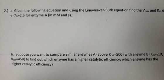 2.) a. Given the following equation and using the Lineweaver-Burk equation find the Vmax and Km O y=7x+2.5 for enzyme A (in m