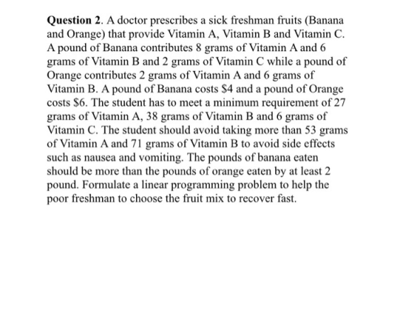 Question 2. A doctor prescribes a sick freshman fruits (Banana and Orange) that provide Vitamin A, Vitamin B and Vitamin C. A pound of Banana contributes 8 grams of Vitamin A and 6 grams of Vitamin B and 2 grams of Vitamin C while a pound of Orange contributes 2 grams of Vitamin A and 6 grams of Vitamin B. A pound of Banana costs $4 and a pound of Orange costs $6. The student has to meet a minimum requirement of 27 grams of Vitamin A, 38 grams of Vitamin B and 6 grams of Vitamin C. The student should avoid taking more than 53 grams of Vitamin A and 71 grams of Vitamin B to avoid side effects such as nausea and vomiting. The pounds of banana eaten should be more than the pounds of orange eaten by at least 2 pound. Formulate a linear programming problem to help the poor freshman to choose the fruit mix to recover fast