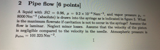 2 Pipe flow [6 points) A liquid with SG 0.96, H = 9.2 x 10-Nsm ?, and vapor pressure Pu 8000 Nm-2 (absolute) is drawn into th
