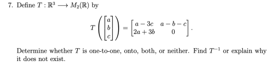 7. Define T : R3 + M2(R) by ſa - 3c a – b 2a + 3b 0 c] : Determine whether T is one-to-one, onto, both, or neither. Find T-1