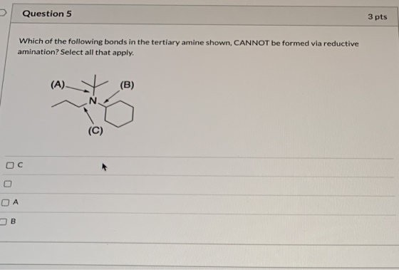 Question 5 3 pts Which of the following bonds in the tertiary amine shown, CANNOT be formed via reductive amination? Select a