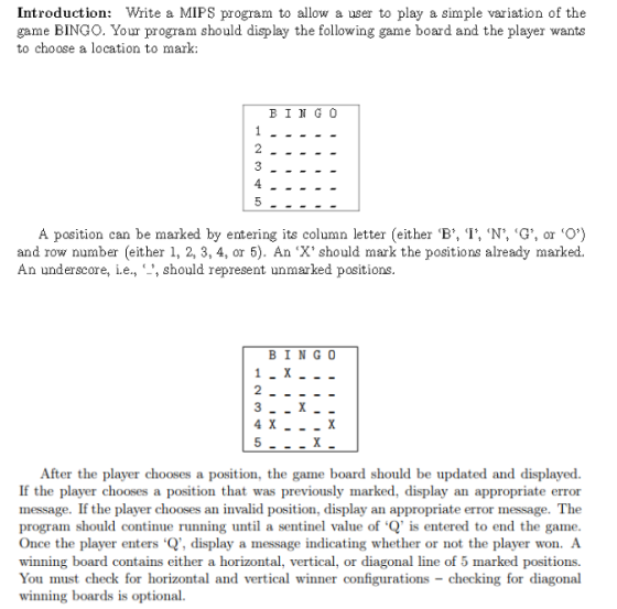 Introduction Write a MIPS program to allow a user to play a simple variation of the game BINGO. Your program should display the following game board and the player wants to choose a location to mark BINGO A position can be marked by entering its column letter (eit B, I, N G, or CO and row number (either 1, 2, 3, 4, or 5). An X should mark the positions already marked. An underscore, e C 1 should represent unmarked positions BING O 4 X After the player chooses a position, the game board should be updated and displayed. If the player chooses a position that was previously marked, display an appropriate error message. If the player chooses an invalid position, display an appropriate error message. The program should continue running until a sentinel value of Q is entered to end the game. Once the player enters Q, display a message indicating whether or not the player won. A winning board contains either a horizontal, vertical, or diagonal line of 5 marked positions. You must check for horizontal and vertical winner configurations checking for diagonal winning boards is optional.