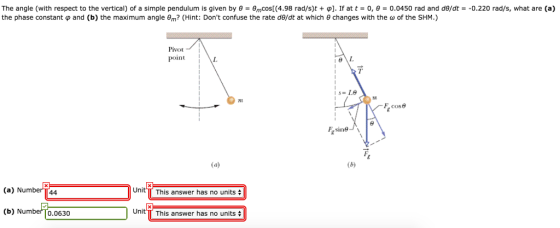 The angle (with respect to the vertical) of a simple pendulum is given by θ-e,nCos[(4.98 rad/s)t + φ]. If at t-0, θ = 0.0450 rad and deat =-0.220 rad/s, what are (a) the phase constant φ and (b) the maximum angle θm? (Hint: Dont confuse the rate de/dt at which θ changes with the ω of the SHM.) Pivot Point cose (a) Number T44 Unit T This answer has no units (b) Numbeo.0630 Unit T This answer has no units