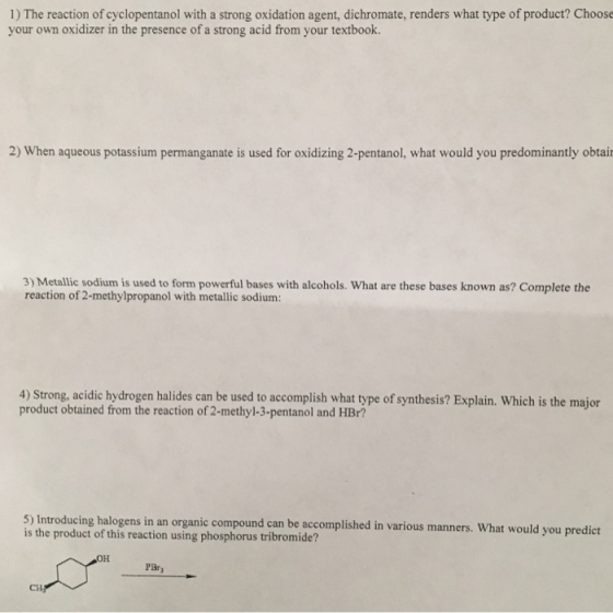 1) The reaction of cyclopentanol with a strong oxidation agent, dichromate, renders what type of product? Choose your own oxidizer in the presence of a strong acid from your textbook. 2) When aqueous potassium permanganate is used for oxidizing 2-pentanol, what would you predominantly obtai 3) Metallic sodium is used to form powerful bases with alcohols. What are these bases known as? Complete the reaction of 2-methylpropanol with metallic sodium 4) Strong, acidic hydrogen halides can be used to accomplish what type of synthesis? Explain. Which is the major product obtained from the reaction of 2-methyl-3-pentanol and HBr? 5) Introducing halogens in an organic compound can be accomplished in various manners. What would you predict is the product of this reaction using phosphorus tribromide? PBr CH