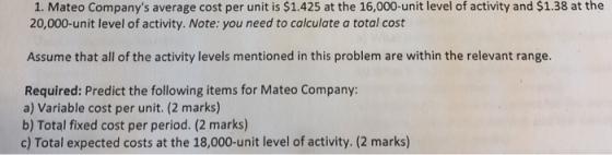 1. Mateo Companys average cost per unit is $1.425 at the 16,000-unit level of activity and $1.38 at the 20,000-unit level of activity. Note: you need to calculate a total cost Assume that all of the activity levels mentioned in this problem are within the relevant range. Required: Predict the following items for Mateo Company: a) Variable cost per unit. (2 marks) b) Total fixed cost per period. (2 marks) c) Total expected costs at the 18,000-unit level of activity. (2 marks)