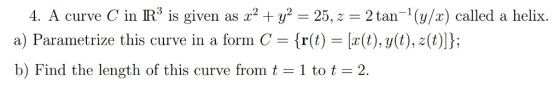 -1(y/x) called a helix. 4. A curve C in IR5 is given 25,z = 2 tan as [a(t), y(t), z(t)]}; form C r(t) a) Parametrize this cu