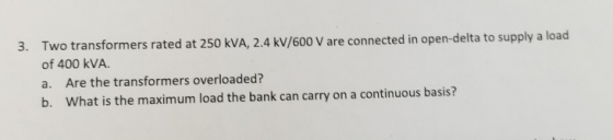 3. Two transformers rated at 250 kVA, 2.4 kV/600 V are connected in open-delta to supply a load of 400 kVA a. Are the transfo