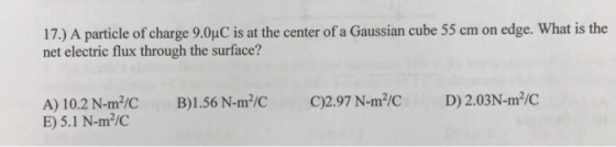 17.) A particle of charge 9.0uc is at the center of a Gaussian cube 55 cm on edge. What is the net electric flux through the surface? D) 2.03N-m IC 2.97 N-m B) 1.56 N-m IC A) 10.2 N-m /C