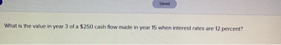 Saved What is the value in year 3 of a $250 cash flow made in year 15 when interest rates are 12 percent?