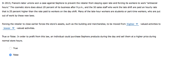 In 2013, Frances labor unions won a case against Sephora to prevent the retailer from staying open late and forcing its workers to work antisocial hours. The cosmetic store does about 20 percent of its business after 9 p.m., and the 50 sales staff who work the late shift are paid an hourly rate that is 25 percent higher than the rate paid to workers on the day shift. Many of the late-hour workers are students or part-time workers, who are put out of work by these new laws. Forcing the retailer to close earlier forces the stores assets, such as the building and merchandise, to be moved from higher ▼ lower -valued activities. valued activities to True or False: In order to profit from this law, an individual could purchase Sephora products during the day and sell them at a higher price during normal store hours. True False