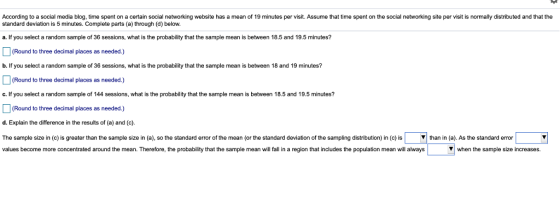 According to a social media blog, time spent on a certain social networking website has a mean of 19 minutes per visit. Assume that time spent on the social networking site per visit is normally distributed and that the standard deviation is 5 minutes. Complete parts (a) through (d) below. a. If you select a random sample of 36 sessions, what is the probability that the sample mean is between 18.5 and 19.5 minutes? (Round to three decimal places as needed.) b. If you select a random sample of 36 sessions, what is the probability that the sample mean is between 18 and 19 minutes? Round to three decimal places as needed.) c. If you select a random sample of 144 sessions, what is the probability that the sample mean is between 18.5 and 19.5 minutes? (Round to three decimal places as needed.) d. Explain the difference in the results of (a) and (c). The sample size in c is greater than the sample size in a so the standard error of the mean or the standard deviation o the samping distribution n c is ▼ than in a). As the standard error values become more concentrated around the mean. Therefore,the probability that the sample mean will fall in a region that includes the population mean will always when the sample size increases.
