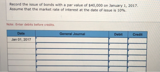 Record the issue of bonds with a par value of $40,000 on January 1, 2017. Assume that the market rate of interest at the date