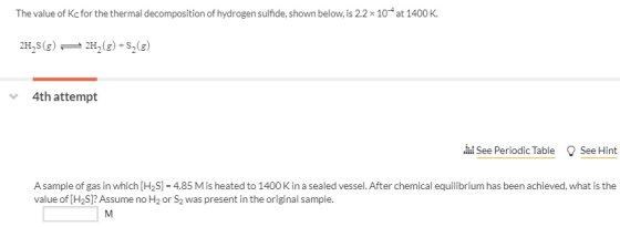 The value of Kcfor the thermal decomposition of hydrogen sulfide, shown below, is 2.2 x 104 at 1400 K. 2H2S(g)2H2(g) 4th attempt 晶See PeriodicTable See Hint A sample of gas in which [H2S -4.85 M is heated to 1400K in a sealed vessel. After chemical equilibrium has been achieved, what is the value of [H2S]? Assume no H2 or S2 was present in the original sample.