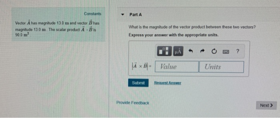 Constants Part A Vector A has magnitude 13.0 m and vector B has magnitude 13 0 m . The scalar product A . B is 90.0 m2 What is the magnitude of the vector product between these two vectors? Express your answer with the appropriate units. A B 14× | Value Units Submit Provide Feedback Next >