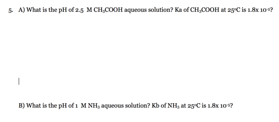 5. A) What is the pH of 2.5 M CH3COOH aqueous solution? Ka of CH3COOH at 25°C is 1.8x 10-5? - B) What is the pH of 1 M NHz aq
