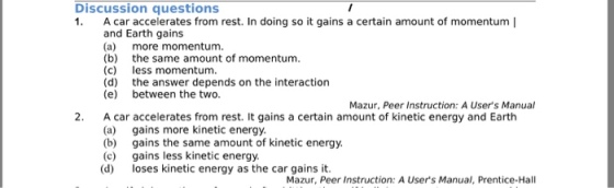 Discussion questions 1. A ar accelerates from rest. In doing so it gains a certain amount of momentum | and Earth gains (a) more momentum. (b) the same amount of momentum (c) less momentum. (d) the answer depends on the interaction (e) between the two Mazur, Peer Instruction: A Users Manual 2. A car accelerates from rest. It gains a certain amount of kinetic energy and Earth (a) gains more kinetic energy (b) gains the same amount of kinetic energy. (c) gains less kinetic energy (d) loses kinetic energy as the car gains it Mazur, Peer Instruction: A Users Manual, Prentice-Hall