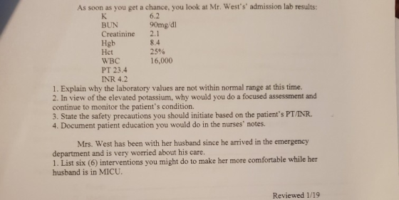 As soon as you get a chance, you look at Mr. Wests admission lab results 6.2 90mg/dl BUN Creatinine 2.1 Hgb 8.4 25% 16,000
