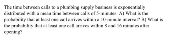 The time between calls to a plumbing supply business is exponentially distributed with a mean time between calls of 5-minutes. A) What is the probability that at least one call arrives within a 10-minute interval? B) What is the probability that at least one call arrives within 8 and 16 minutes after opening?