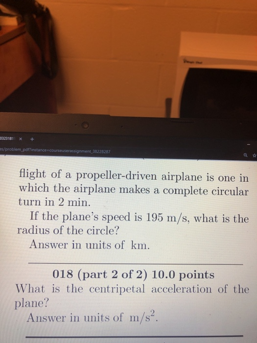 0323181 x+ es/problem_pdf?insta nce courseuserassignment 38228287 flight of a propeller-driven airplane is one in which the airplane makes a complete circular turn in 2 min If the planes speed is 195 m/s, what is the radius of the circle? Answer in units of km 018 (part 2 of 2) 10.0 points What is the centripetal acceleration of the plane? Answer in units of m/s2