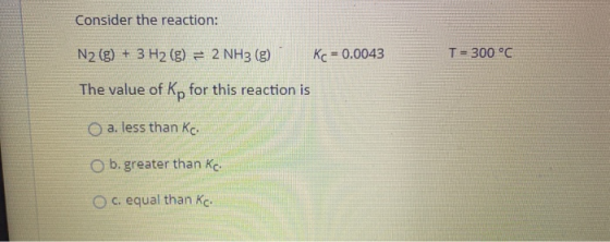 Consider the reaction: N2(g) + 3 H2(g) = 2 NH3(g) Kc = 0.0043 T = 300 °C The value of Kp for this reaction is a. less than ko