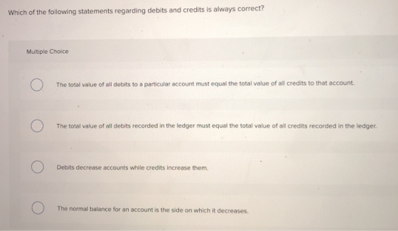 Which of the following statements regarding debits and credits is always correct? Multiple Choice The total value of all debi