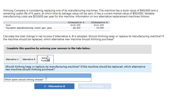 XInhong Company Is consldering replacing one of Its manufacturing machlnes. The machlne has a book value of $40,000 and a remalning useful life of 5 years, at which time ts salvage value will be zero. It has a current market value of $50,000. Varlable manufacturing costs are $33.600 per year for this machine. Information on two alternative replacement machines follows. Alternative à 22,300 Alternative B $111,000 10, 600 Cost $118, 000 Variable nanufacturing costs per year Calculate the total change In net Income if Alternative A, B Is adopted. Should XInhong keep or replace ts manufacturing machine? If the machine should be replaced, which alternatlve new machine should XInhong purchase? Complete this question by entering your answers in the tabs below. Should Xinhong keep or replace its manufacturing machine? If the machine should be replaced, which alternative new machine should Xinhong purchase? Which option should Xinhong choose? < Alternative B Xi nhong purchase