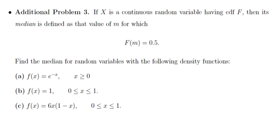 Additional Problem 3. If X is a continuous random variable having cdf F, then its median is defined as that value of m for which F(m) 0.5. Find the median for random variables with the following density functions (a) f(x) = e-*, x 0 (b) f(x) = 1, 0 〈 x 1. (c) f(x) 6x(1 - x),0 <1.