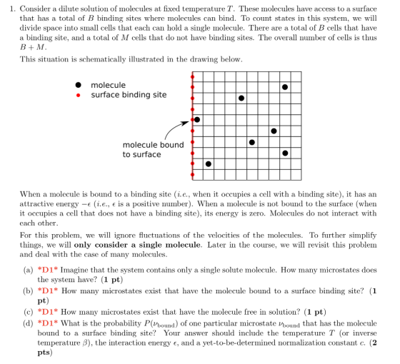 1. Consider a dilute solution of molecules at fixed temperature T. These molecules have access to a surface that has a total of B binding sites where molecules can bind. To count states in this system, we will divide space into small cells that each can hold a single molecule. There are a total of B cells that have a binding site, and a total of M cells that do not have binding sites. The overall number of cells is thus B+M This situation is schematically illustrated in the drawing below. molecule e surface binding site molecule bound to surface When a molecule is bound to a binding site (ie., when it occupies a cell with a binding site), it has an attractive energy-e (i e., e is a positive number). When a molecule is not bound to the surface (when it occupies a cell that does not have a binding site), its energy is zero. Molecules do not interact with each other. For this problem, we will ignore fluctuations of the velocities of the molecules. To further simplify things, we will only consider a single molecule. Later in the course, we will revisit this problem and deal with the case of many molecules (a) *D1* Imagine that the system contains only a single solute molecule. How many microstates does the system have? (1 pt) (b) *D1* How many microstates exist that have the molecule bound to a surface binding site? (1 (c) *D1* How many microstates exist that have the molecule free in solution? (1 pt) (d) *DI* What is the probability P(Vbound) of one particular microstate Vbound that has the molecul<e bound to a surface binding site? Your answer should include the temperature T (or inverse temperature 3), the interaction energy e, and a yet-to-be-determined normalization constant c. (2 pts)