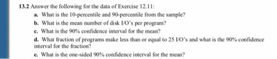 13.2 Answer the following for the data of Exercise 12.11: a. What is the 10-percentile and 90-percentile from the sample? b. What is the mean number of disk VOs per program? c, what is the 90% confidence interval for the mean? d. What fraction of programs make less than or equal to 25 LOs and what is the 90% confidence interval for the fraction? e, what is the one-sided 90% confidence interval for the mean?