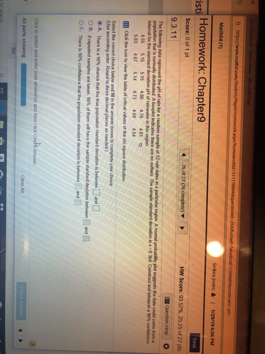 Seikea jones 읊 | 1/29/19 6:56PM istil Homework: Chapter9 Score: 0 of 1 pt HW Score: 93 5296, 25.25 of 27 pts 9.3.11 455 515 515 486 4.76 4.81 5 83 4.67 5.14 473 468 4.54 B. tf repeated samples are taken, 90% of them will have the sample standard deviation between 1-1 and i All parts showing