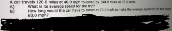 A car travels 120.0 miles at 40.0 mph followed by 140.0 miles at 70.0 mph. A) B) What is its average speed for the trip? How long would the car have to travel at 70.0 mph to make the average speed for the trip equal 60.0 mph?