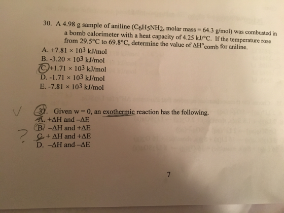 30. A 4.98 g sample of aniline (C6H5NH2, molar mass - 64.3 g/mol) was combusted in a bomb calorimeter with a heat capacity of 4.25 kJ/°C. If the temperature rose from 29.5°C to 69.8°C, determine the value of ???comb for aniline. A. +7.81 x 103 kJ/mol B. -3.20 x 103 kJ/mol Cytl .71 x 103 kJ/mol D.-1.71 x 103 kJ/mol E. -7.81 x 103 kJ/mol Given w - 0, an exothermic reaction has the following. A. +?? and-AE