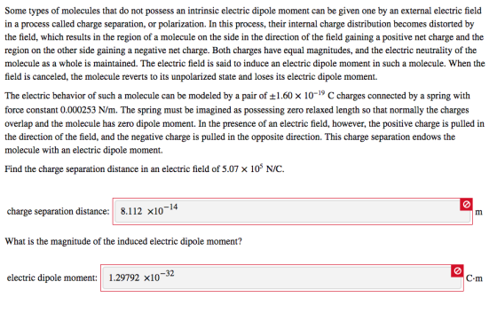 Some types of molecules that do not possess an intrinsic electric dipole moment can be given one by an external electric field in a process called charge separation, or polarization. In this process, their internal charge distribution becomes distorted by the field, which results in the region of a molecule on the side in the direction of the field gaining a positive net charge and the region on the other side gaining a negative net charge. Both charges have equal magnitudes, and the electric neutrality of the molecule as a whole is maintained. The electric field is said to induce an electric dipole moment in such a molecule. When the field is canceled, the molecule reverts to its unpolarized state and loses its electric dipole moment. The electric behavior of such a molecule can be modeled by a pair of ±1.60 x 10-19 C charges connected by a spring with force constant 0.000253 N/m. The spring must be imagined as possessing zero relaxed length so that normally the charges overlap and the molecule has zero dipole moment. In the presence of an electric field, however, the positive charge is pulled in the direction of the field, and the negative charge is pulled in the opposite direction. This charge separation endows the molecule with an electric dipole moment. Find the charge separation distance in an electric field of 5.07 × 105 N/C. charge separation distance:| 8.112 x10 What is the magnitude of the induced electric dipole moment? 32 electric dipole moment: 1.29792 ×10