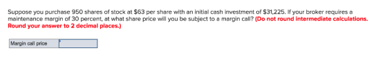 Suppose you purchase 950 shares of stock at $63 per share with an initial cash investment of $31,225. If your broker requires a maintenance margin of 30 percent, at what share price will you be subject to a margin call? (Do not round intermediate calculations. Round your answer to 2 decimal places.) Margin call price