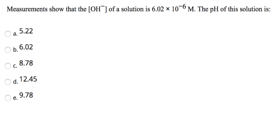 Measurements show that the [OH) of a solution is 6.02 x 10-6 M. The pH of this solution is: O a. 5.22 6.02 O 0 O c. 8.78 O d.