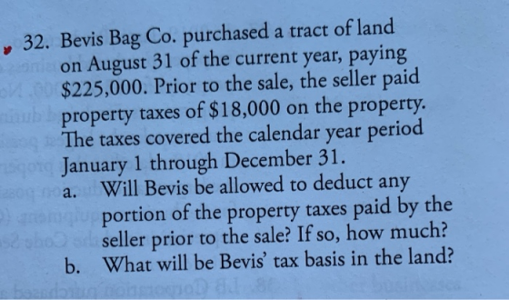32. Bevis Bag Co. purchased a tract of land on August 31 of the current year, paying $225,000. Prior to the sale, the seller