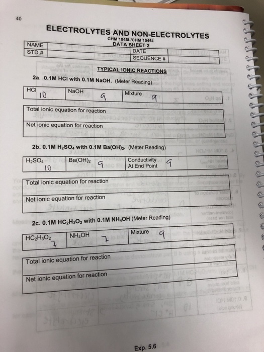 40 ELECTROLYTES AND NON-ELECTROLYTES CHM 1045UICHM 1046L DATA SHEET 2 NAME STD.# DATE SEQUENCE # TYPICAL IONIC REACTIONS 2a. 0.1M HCI with 0.1M NaOH. (Meter Reading) HCI NaOH Mixture 10 Total ionic equation for reaction Net ionic equation for reaction 2b. 0.1M H2SO4 with 0.1M Ba(OH)2. (Meter Reading) Ba(OH2 Conductivity At End Point H2SO4 Total ionic equation for reaction Net ionic equation for reaction 2c. 0.1M HC2H3O2 with 0.1M NH4OH (Meter Reading) Mixture NH OH 9 Total ionic equation for reaction Net ionic equation for reaction Exp. 5.6