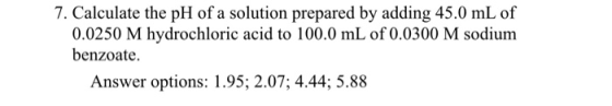 7. Calculate the pH of a solution prepared by adding 45.0 mL of 0.0250 M hydrochloric acid to 100.0 mL of 0.0300 M sodium ben