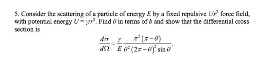5. Consider the scattering of a particle of energy E by a fixed repulsive 1/ force field, with potential energy U-y/r. Find θ in terms of b and show that the differential cross section is EO(2π-of sine an