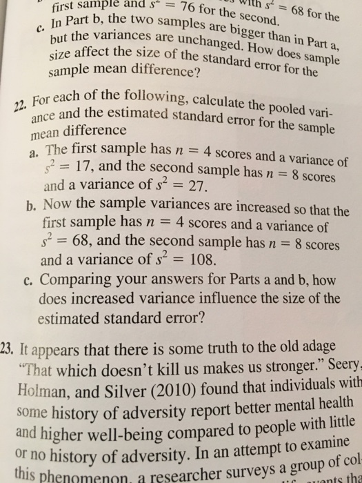 With In C. nt the variances are unchanged. first art b, the two samples are bigger than i sample ând s 76 for s 68 for the size re affect the size of the standard error for the n Part a, How does sample sample mean difference? ach of the following, calculate the pooled vari- 22F For each of the foll mean difference a 217, and the second sample has n 8 scores h. Now the sample variances are increased so that the eand the estimated standard error for the sample The first sample has and a variance of s2 27 n 4 scores and a variance of first sample has n 4 scores and a variance of 2 68, and the second sample has n 8 scores and a variance of s2 108. c. Comparing your answers for Parts a and b, how does increased variance influence the size of the estimated standard error? 23. It appears that there is some truth to the old adage That which doesnt kill us makes us stronger. Seery Holman, and Silver (2010) found that individuals with some history of adversity report better mental health and higher well-being compared to people with litle no history of adversity. In an attempt to examine non, a researcher surveys a group of col nm
