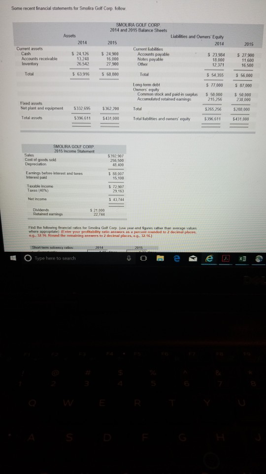 Some recent financial statements for Smolira Golf Corp follow 2014 and 2015 Balance Sheets Assets Liabilities and Owners Equity 2014 2015 2015 Current assets Current liabilities $ 24.126 5 24ltes 23,984 2790 11,600 Accounts payable counts receivable 13 248 26,542 16,000 27,900 18 000 12,371 Inventory Othes 16,500 Total $ 63,916 68,800 Total $ 54,355 3 56,000 77,000 87,000 50,000 50,000 Long-term debt Owners equity Common stock and paid-in sumplus Accumulated retained earnings 215.256 238,000 Fxed assets Net plant and equipment $332,695 $362,200 Total Total assets $265 256 $288.000 5396 611 431,000 Total liabilinies and owners equity $396,611 $431,000 SMOLIRA GOLF CORP 2015 Income Statement Sales 5392,907 256,500 48,400 Cost of goods sold Earmings betore imerest and taxes Interest paid 5 88.007 15.100 Taxable income Taxes (40%) S 72,907 29,163 Net income 5 43,744 Drvidends Retained earnings 5 21,000 22,744 Fnd the lolowing fiancial ratios for Smolra Gof Corp (use yar-end figures rather than average values where appropriate) lEnter your profitability ratio answers as a percent sounded to 2 decimal places .9-32.16. Round the remaining answers to 2 decimal places, e.g. 32.16. 2014 Type here to search
