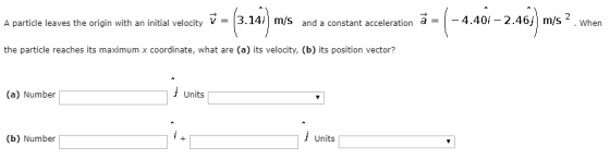A particle leaves the origin with an initial velocity[3.14i| m/s and a constant acceleration a 4.40i - 2.46/ m/s 2 . when the particle reaches its maximum x coordinate, what are (a) its velocity, (b) its position vector? (a) Number| Units (b) Number| Units