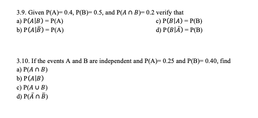 3.9. Given P(A 0.4, P(B) 0.5, and P(An B)-0.2 verify that a) P(A B)-P(A) b) P (A |B)-P(A) c) P(BlA) P(B) d) P(BIA) P(B) 3.10. If the events A and B are independent and P(A) 0.25 and P(B)- 0.40, find a) P(An B) b) P(AB) c) P(AUB) d) P(A nB)