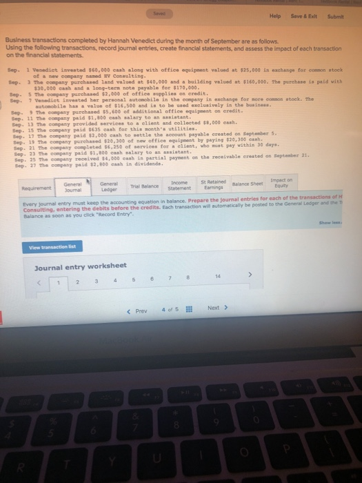 Help Save &Exit Submit Buslness transactions completed by Hannah Venedict during the month of September are as follows Using the following transactions, record journal entries, create financial statements, and assess the impact of each transaction on the financial statements Sep. 1 Venedict invested $60,000cash along with office equipnent valued at $25,000 in exchange for conson stock of a new company naned HV Consulting Sep. 3 The company purchased land valoed at 840,000 and a bailding valued at 160,000. The purchase is paid vith $30,000 cash and a long-term note payable for $170,000 Sep- 5 The company purchased $2,000 of office sapplies on eredit Sep- 7 Venediet Invested her personal automobile in the company in exchange for more comson atock. The automobile has a value of $16,500 and is to be used exclusively in the basineas. Sep. 9 The company purchased $5,600 of additional office equipment on eredie. Sop. 11 The company paid $1,800 cash salary to an aanistant Sep. 13 The company provided services to a elient and collected $8,000 cash. Sep. 15 The company paid 5635 cash for this months utilieies ep. 17 The company paid $2,000 cash to settle the account payable created on September s. Sep. 19 The company purchased $20,300 of nev office equipment by paying $20,300 cash Sep. 21 The company conpleted 56,250 of services for a elient, who muat pay within 30 days. Sep. 23 The company paid $1,800 cash salary to an assistant. Sep. 25 The conpany received s4, 000 eash in partial payment on tha receivable ereated on Beptember a Sep. 27 The conpany paid $2,800 cash ins dividends Impact orn Ledger Trisl belance Statemen Retained ournal Every journal entr Consulting, entering the debits before Balance as soon as you click Record Entry y must keep the accounting equation in balance. Prepare the journal entries for each of the transactions of H the credits. Each transaction will automatically be posted to the General Ledger and the T Journal entry worksheet 14 くPrev 4015 İİİ Next>