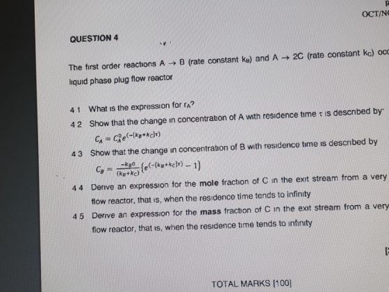 OCTIN QUESTION 4 The first order reactions A → B (rate constant ke) and A → 2C (rate constant ke) oc liquid phase plug flow reactor 4 1 What is the expression for rn? 4 2 Show that the change in concentration of A wath residence tirne τ is described by 4 3 Show that the change in concentration of B with residence time is descnibed by 44 Derive an expression for the mole fraction of C in the exit stream from a very flow reactor, that is, when the residenco time tends to infinity 45 Derive an expression for the mass fracbon of C in the exit stream from a very flow reactor, that is, when the residence tme tends to infinty TOTAL MARKS 100]